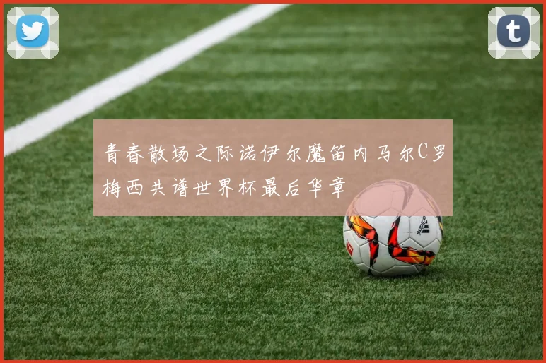 青春散场之际诺伊尔魔笛内马尔C罗梅西共谱世界杯最后华章