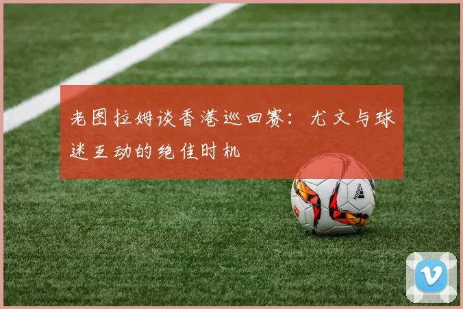 老图拉姆谈香港巡回赛：尤文与球迷互动的绝佳时机