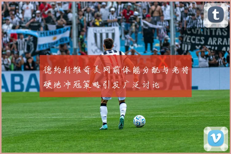 德约科维奇美网前体能分配与老将硬地冲冠策略引发广泛讨论