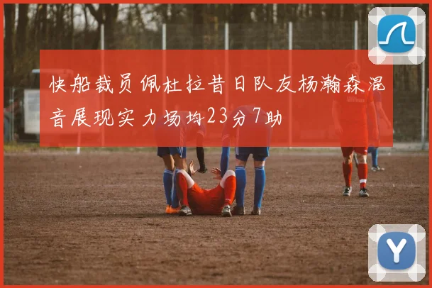 快船裁员佩杜拉昔日队友杨瀚森混音展现实力场均23分7助