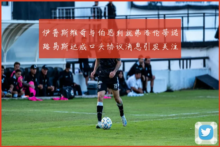 伊普斯维奇与伯恩利就弗洛伦蒂诺路易斯达成口头协议消息引发关注