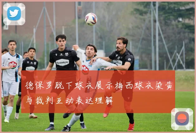 德保罗脱下球衣展示梅西球衣染黄与裁判互动表达理解
