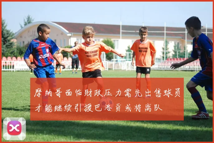 摩纳哥面临财政压力需先出售球员才能继续引援巴洛贡或将离队