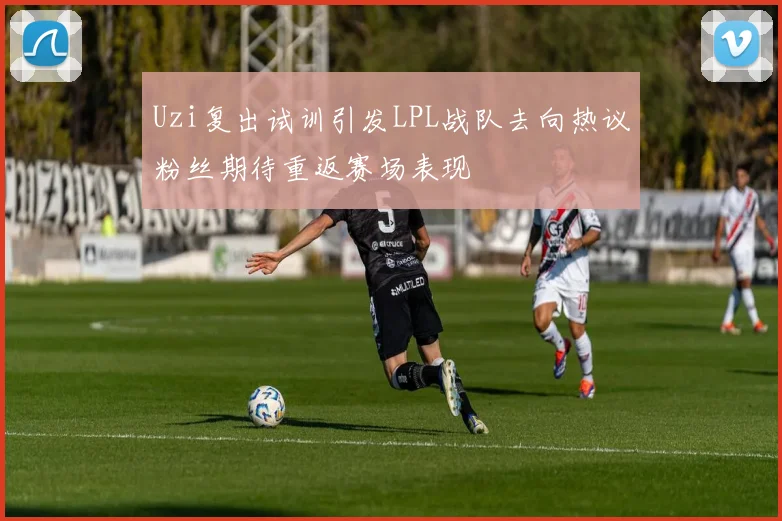 Uzi复出试训引发LPL战队去向热议粉丝期待重返赛场表现