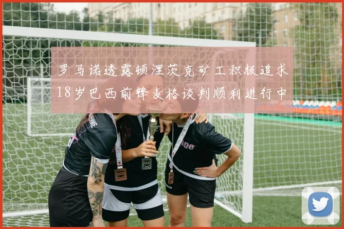 罗马诺透露顿涅茨克矿工积极追求18岁巴西前锋麦格谈判顺利进行中