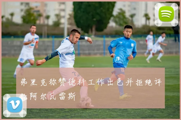弗里克称赞德科工作出色并拒绝评论阿尔瓦雷斯
