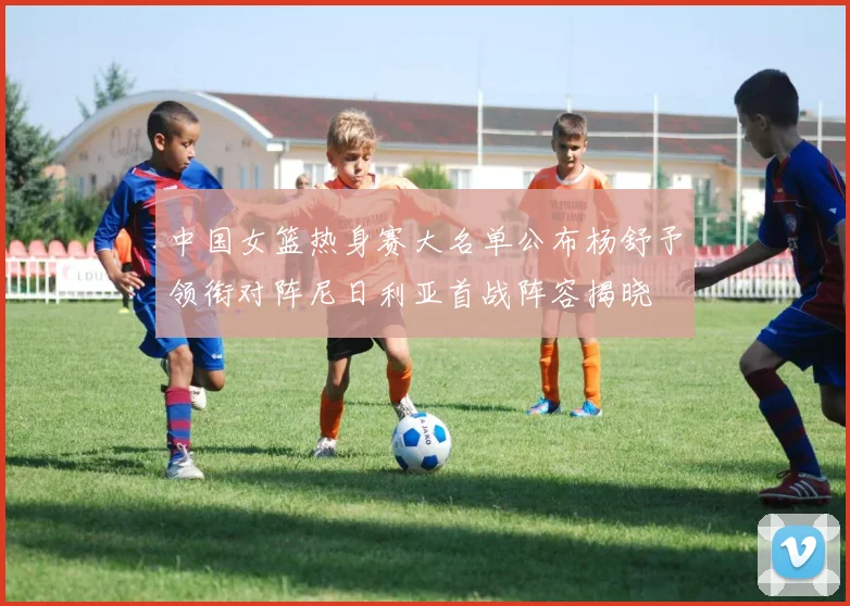 中国女篮热身赛大名单公布杨舒予领衔对阵尼日利亚首战阵容揭晓
