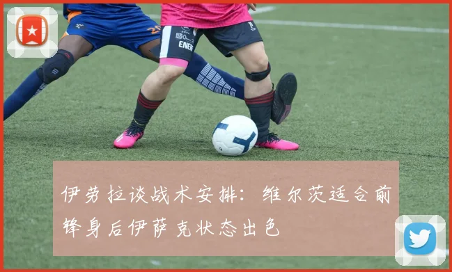 伊劳拉谈战术安排：维尔茨适合前锋身后伊萨克状态出色